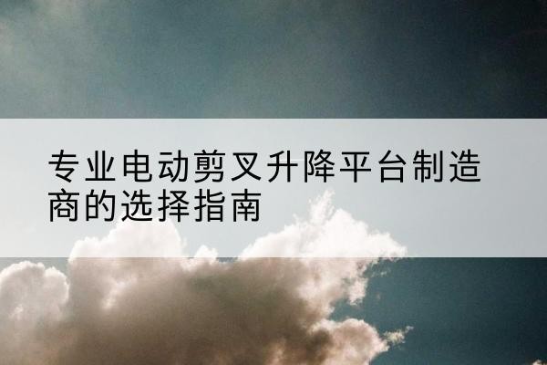 盈江电动剪叉升降平台厂家-专业电动剪叉升降平台制造商的选择指南