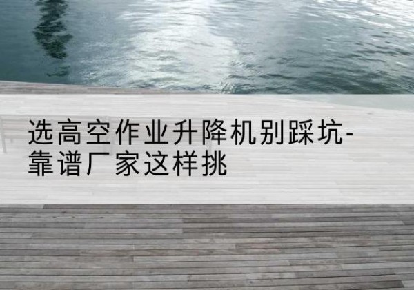 盈江剪叉式升降机厂家-选高空作业升降机别踩坑-靠谱厂家这样挑