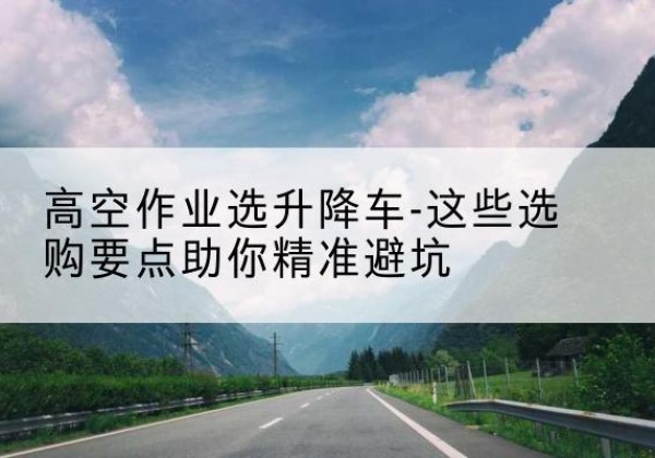 盈江升降车厂家-高空作业选升降车-这些选购要点助你*避坑