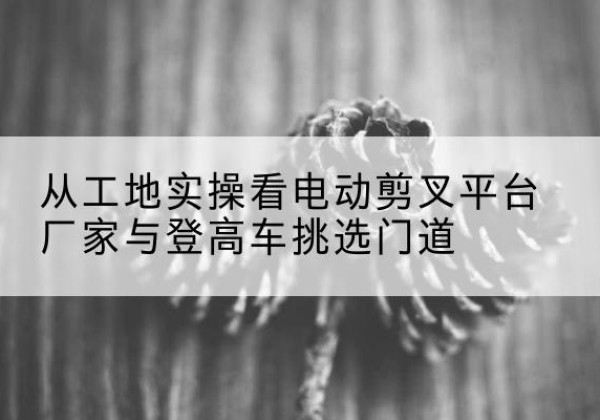 盈江电动剪叉升降平台厂家-从工地实操看电动剪叉平台厂家与登高车挑选门道