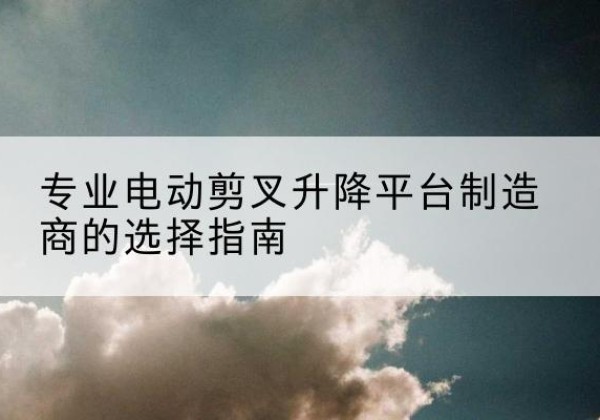 盈江电动剪叉升降平台厂家-专业电动剪叉升降平台制造商的选择指南